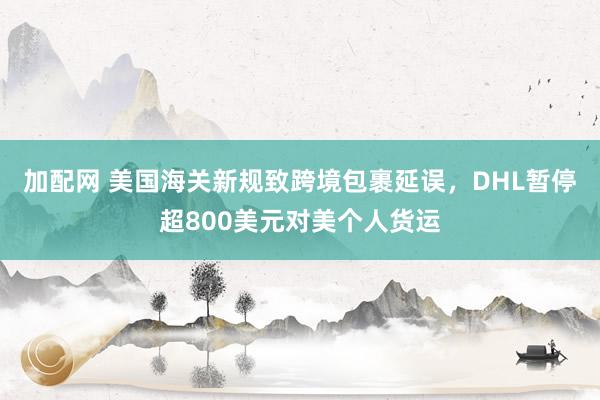 加配网 美国海关新规致跨境包裹延误，DHL暂停超800美元对美个人货运