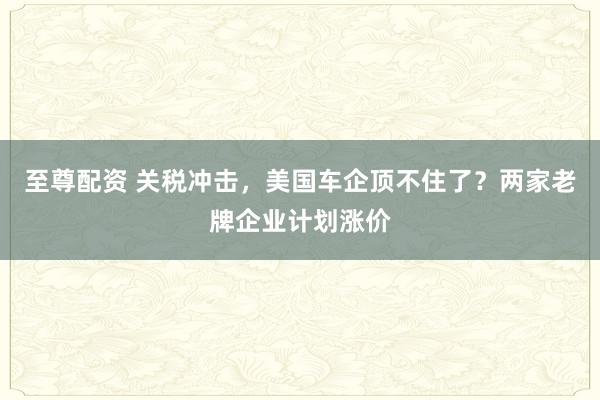 至尊配资 关税冲击，美国车企顶不住了？两家老牌企业计划涨价