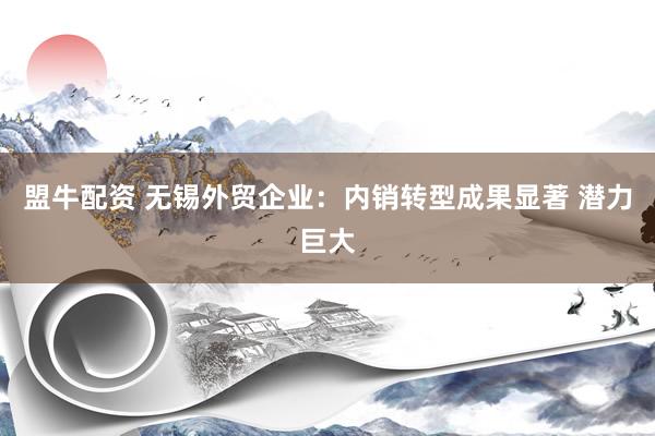 盟牛配资 无锡外贸企业：内销转型成果显著 潜力巨大