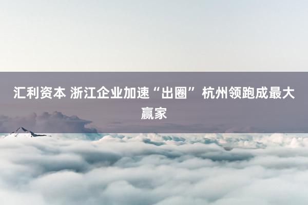 汇利资本 浙江企业加速“出圈” 杭州领跑成最大赢家