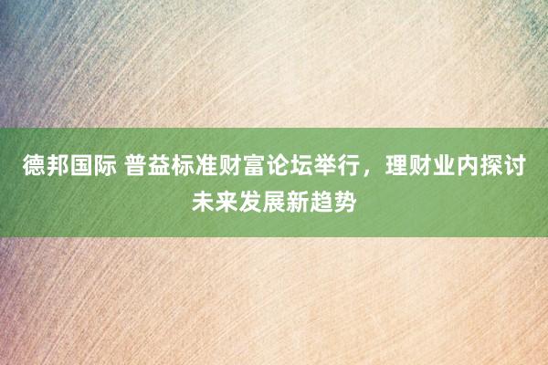 德邦国际 普益标准财富论坛举行，理财业内探讨未来发展新趋势
