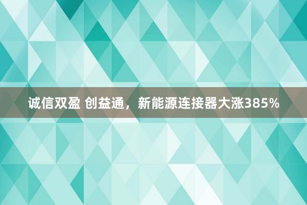 诚信双盈 创益通，新能源连接器大涨385%