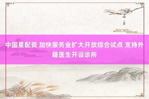 中国星配资 加快服务业扩大开放综合试点 支持外籍医生开设诊所
