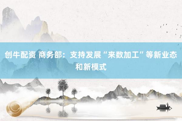 创牛配资 商务部：支持发展“来数加工”等新业态和新模式