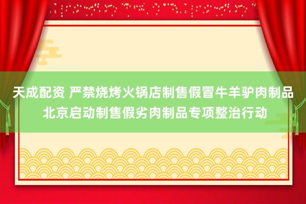 天成配资 严禁烧烤火锅店制售假冒牛羊驴肉制品 北京启动制售假劣肉制品专项整治行动