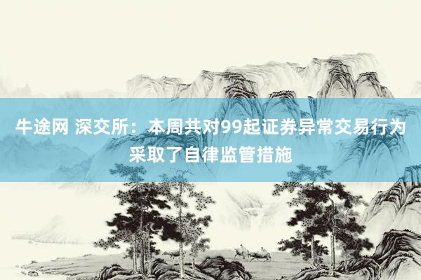 牛途网 深交所：本周共对99起证券异常交易行为采取了自律监管措施