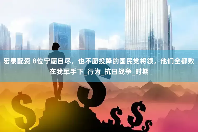宏泰配资 8位宁愿自尽，也不愿投降的国民党将领，他们全都败在我军手下_行为_抗日战争_时期