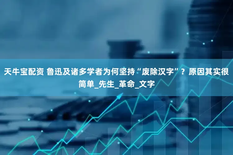 天牛宝配资 鲁迅及诸多学者为何坚持“废除汉字”？原因其实很简单_先生_革命_文字