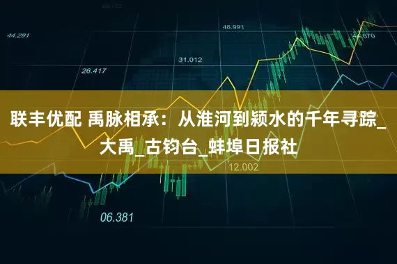 联丰优配 禹脉相承：从淮河到颍水的千年寻踪_大禹_古钧台_蚌埠日报社