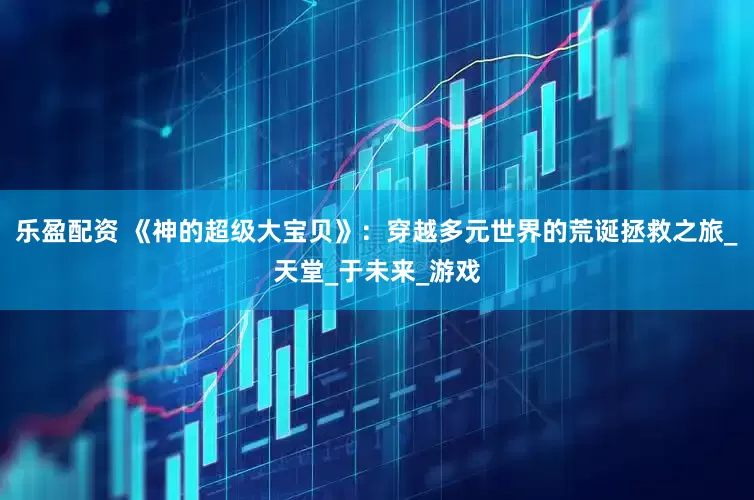 乐盈配资 《神的超级大宝贝》：穿越多元世界的荒诞拯救之旅_天堂_于未来_游戏