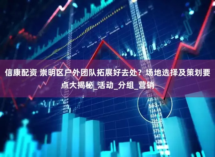 信康配资 崇明区户外团队拓展好去处？场地选择及策划要点大揭秘_活动_分组_营销