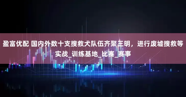 盈富优配 国内外数十支搜救犬队伍齐聚三明，进行废墟搜救等实战_训练基地_比赛_赛事