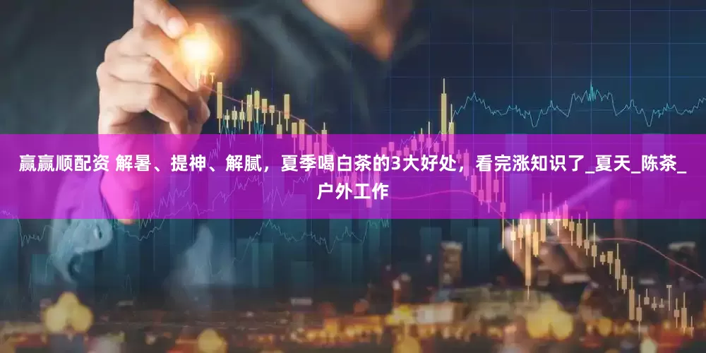 赢赢顺配资 解暑、提神、解腻，夏季喝白茶的3大好处，看完涨知识了_夏天_陈茶_户外工作
