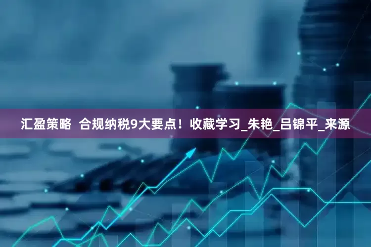 汇盈策略  合规纳税9大要点！收藏学习_朱艳_吕锦平_来源