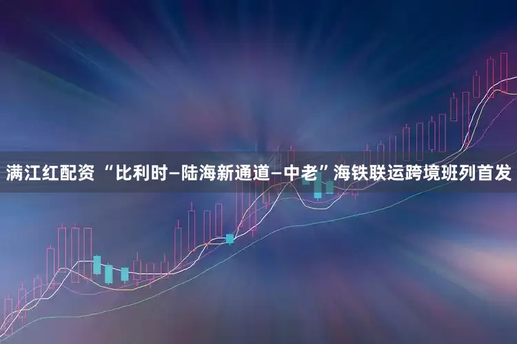 满江红配资 “比利时—陆海新通道—中老”海铁联运跨境班列首发