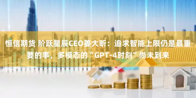 恒信期货 阶跃星辰CEO姜大昕：追求智能上限仍是最重要的事，多模态的“GPT-4时刻”尚未到来
