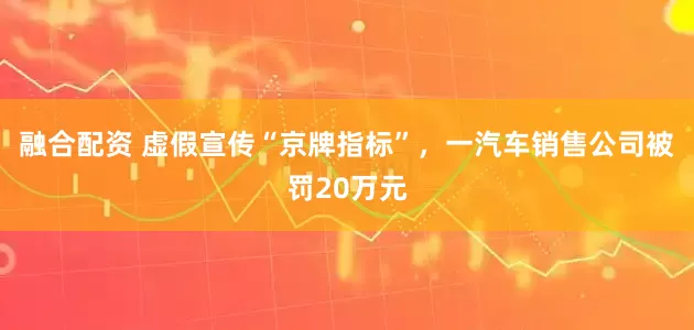 融合配资 虚假宣传“京牌指标”，一汽车销售公司被罚20万元