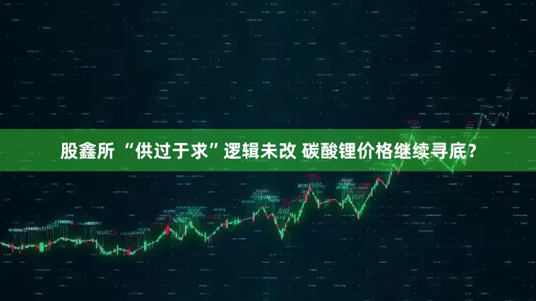股鑫所 “供过于求”逻辑未改 碳酸锂价格继续寻底？