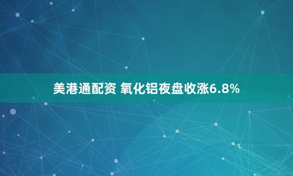 美港通配资 氧化铝夜盘收涨6.8%