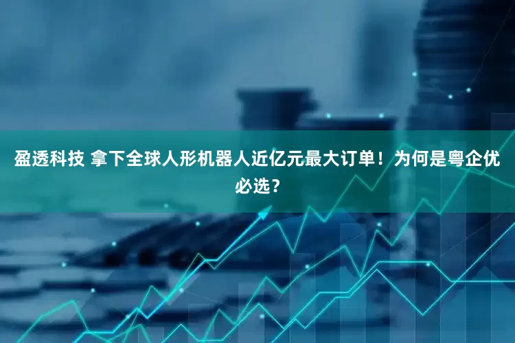盈透科技 拿下全球人形机器人近亿元最大订单！为何是粤企优必选？