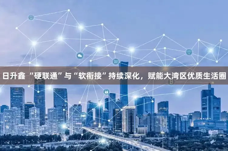 日升鑫 “硬联通”与“软衔接”持续深化，赋能大湾区优质生活圈