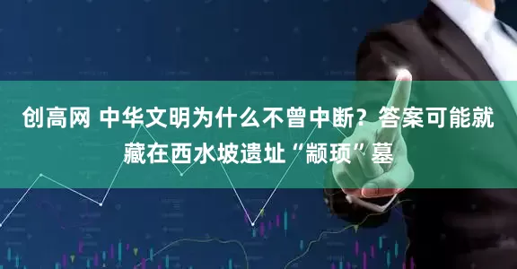 创高网 中华文明为什么不曾中断？答案可能就藏在西水坡遗址“颛顼”墓