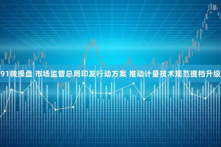 91微操盘 市场监管总局印发行动方案 推动计量技术规范提档升级