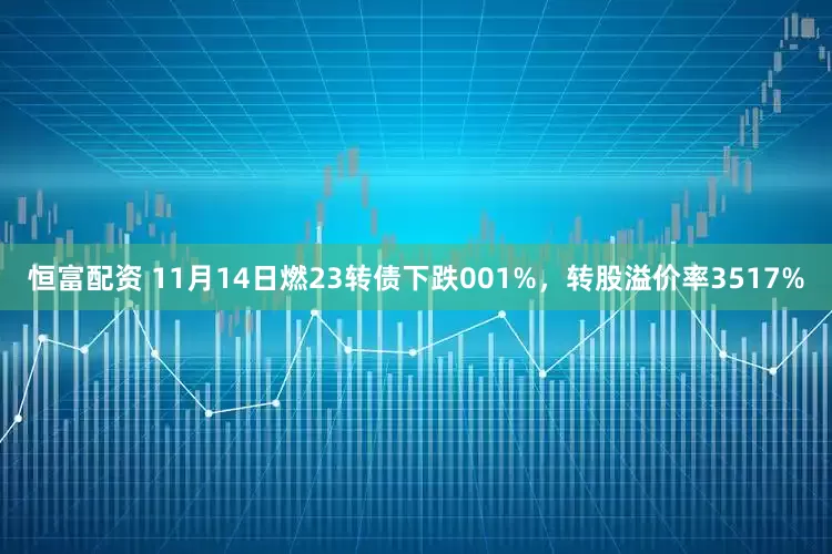 恒富配资 11月14日燃23转债下跌001%，转股溢价率3517%