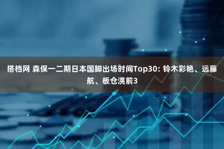 搭档网 森保一二期日本国脚出场时间Top30: 铃木彩艳、远藤航、板仓滉前3