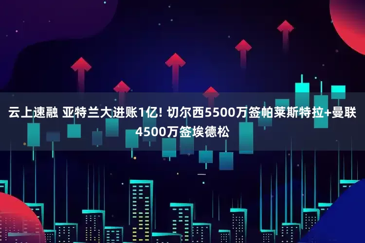 云上速融 亚特兰大进账1亿! 切尔西5500万签帕莱斯特拉+曼联4500万签埃德松