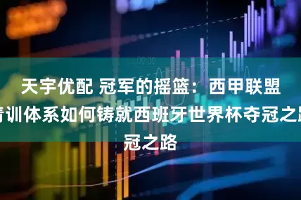 天宇优配 冠军的摇篮：西甲联盟青训体系如何铸就西班牙世界杯夺冠之路