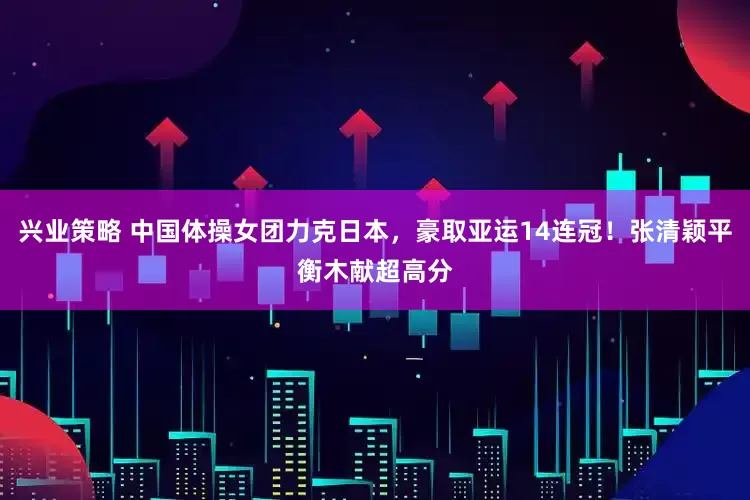 兴业策略 中国体操女团力克日本，豪取亚运14连冠！张清颖平衡木献超高分